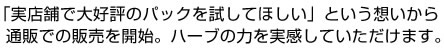 「実店舗で大好評のパックを試してほしい」という想いから通販での販売を開始。ハーブの力を実感していただけます。