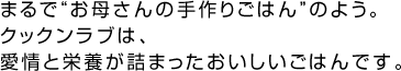 まるで“お母さんの手作りごはん”のよう。クックンラブは、愛情と栄養が詰まったおいしいごはんです。