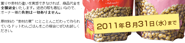 2011年８月３１日水まで　商品にご満足いただけなかった場合は、全額返金いたします。返送の際も着払いなので、オーナー様の負担は一切ありません。原材料の“素材の質”にとことんこだわって作られているドットわんごはんをこの機会にぜひお試しください。