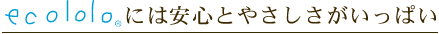 エコロロには安心とやさしさがいっぱい。
