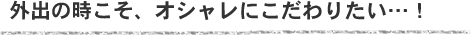 外出の時こそ、オシャレにこだわりたい･･･！