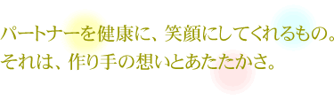 パートナーを健康に、笑顔にしてくれるもの。それは、作り手の想いとあたたかさ。