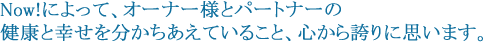 Now!によって、オーナー様とパートナーの健康と幸せを分かちあえていること、心から誇りに思います。