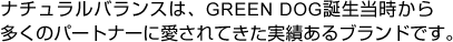 ナチュラルバランスは、GREEN DOG誕生当時から多くのパートナーに愛されてきた実績あるブランドです。