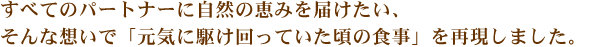 すべてのパートナーに自然の恵みを届けたい、そんな想いで｢元気に駆け回っていたころの食事｣を再現しました