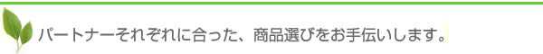 パートナーそれぞれにあった商品選びをお手伝いします