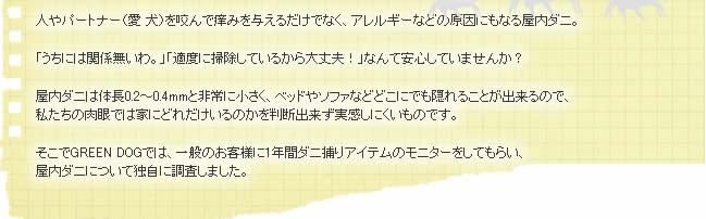 人やパートナー（愛犬）を咬んで痒みを与えるだけでなく、アレルギーなどの原因にもなる屋内ダニ。「うちには関係ないわ。」「適度に掃除しているから大丈夫!」なんて安心していませんか？屋内ダニは体長0.2～0.4mmと非常に小さく、ベッドやソファなどどこにでも隠れることが出来るので、私たちの肉眼では家にどれだけいるのかを判断出来ずに実感しにくいものです。そこでGREEN DOGでは、一般のお客様に1年間ダニ捕りアイテムのモニターをしてもらい、屋内ダニについて独自に調査しました。