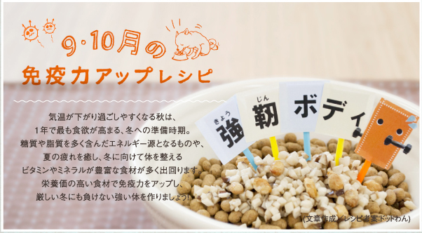 9・10月の免疫力アップレシピ 気温が下がり過ごしやすくなる秋は、1年で最も食欲が高まる、冬への準備時期。糖質や脂質を多く含んだエネルギー源となるものや、夏の疲れを癒し、冬に向けて体を整えるビタミンやミネラルが豊富な食材が多く出回ります。栄養価の高い食材で免疫力をアップし、厳しい冬にも負けない強い体を作りましょう!