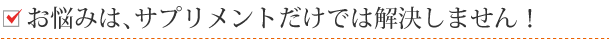 お悩みは、サプリメントだけでは解決しません！
