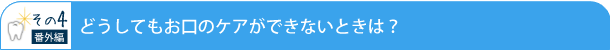 <その4> 番外編 どうしてもお口のケアができないときは?