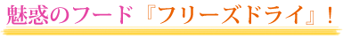 魅惑のフード『フリーズドライ』！