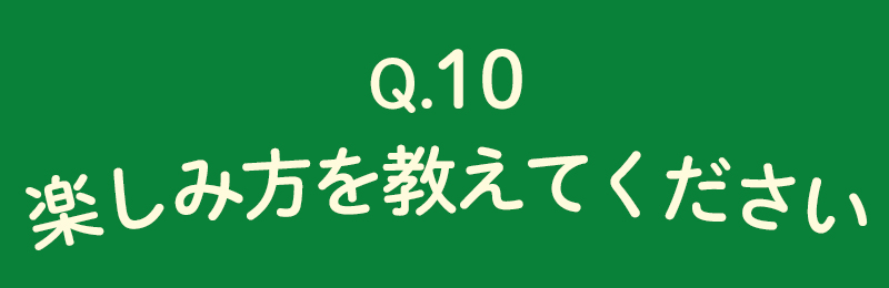 楽しみ方をおしえてください。